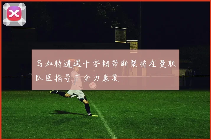 乌加特遭遇十字韧带断裂将在曼联队医指导下全力康复