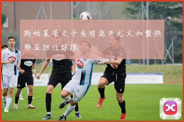 斯帕莱蒂之子或将离开尤文加盟热那亚担任球探