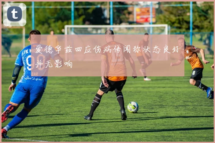 爱德华兹回应伤病传闻称状态良好并无影响