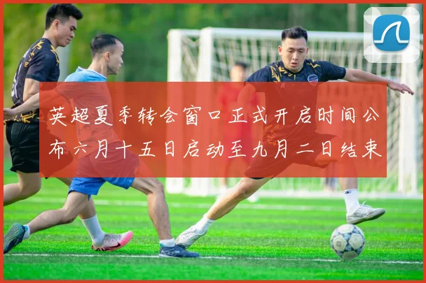英超夏季转会窗口正式开启时间公布六月十五日启动至九月二日结束