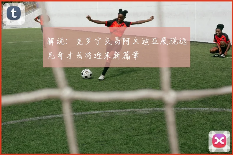 解说：克罗宁交易阿夫迪亚展现远见奇才或将迎来新篇章