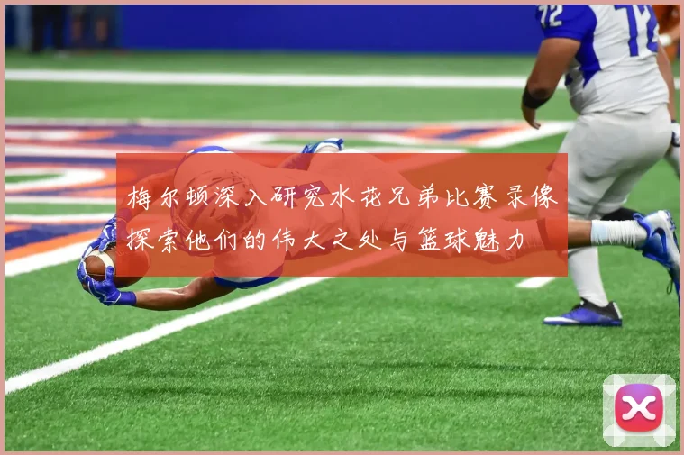 梅尔顿深入研究水花兄弟比赛录像探索他们的伟大之处与篮球魅力