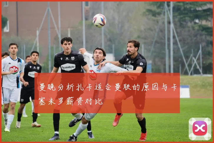 曼晚分析扎卡适合曼联的原因与卡塞米罗薪资对比