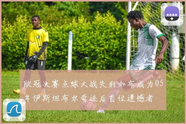 欧冠决赛点球大战失利加布成为05年伊斯坦布尔奇迹后首位遗憾者