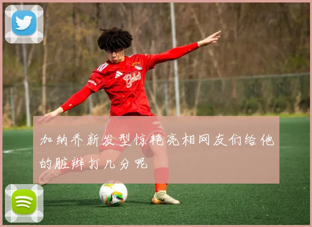 加纳乔新发型惊艳亮相网友们给他的脏辫打几分呢