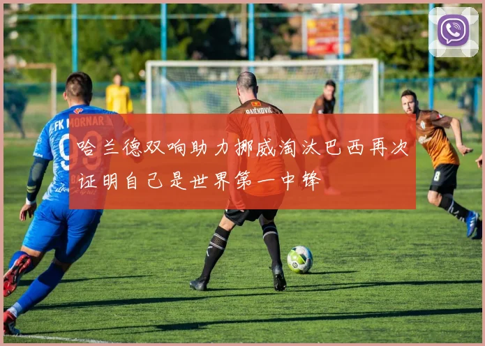 哈兰德双响助力挪威淘汰巴西再次证明自己是世界第一中锋
