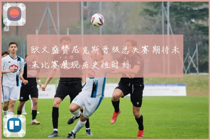 欧文盛赞尼克斯晋级总决赛期待未来比赛展现历史性时刻