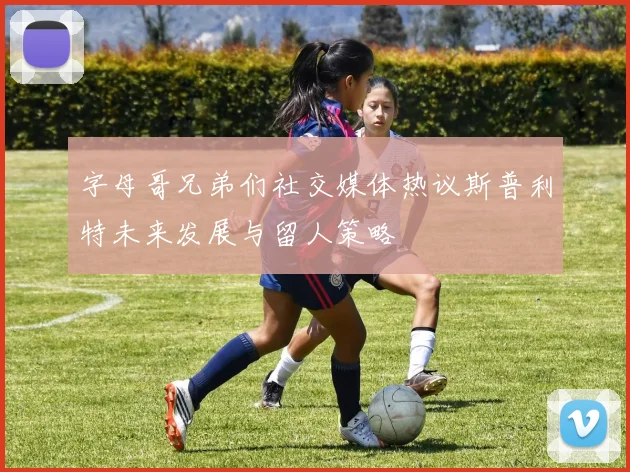 字母哥兄弟们社交媒体热议斯普利特未来发展与留人策略