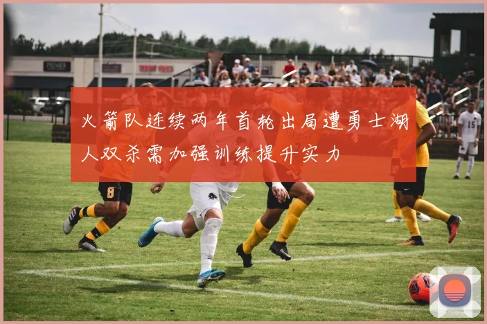 火箭队连续两年首轮出局遭勇士湖人双杀需加强训练提升实力