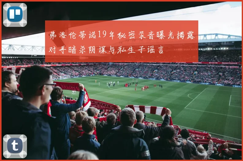 弗洛伦蒂诺19年秘密录音曝光揭露对手暗杀阴谋与私生子谣言