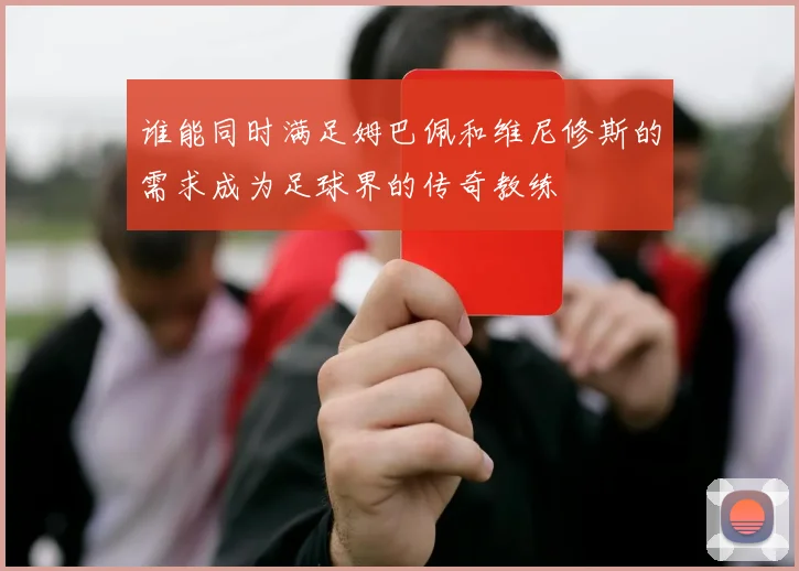 谁能同时满足姆巴佩和维尼修斯的需求成为足球界的传奇教练
