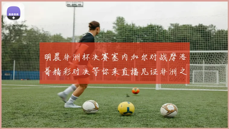 明晨非洲杯决赛塞内加尔对战摩洛哥精彩对决等你来直播见证非洲之王的诞生